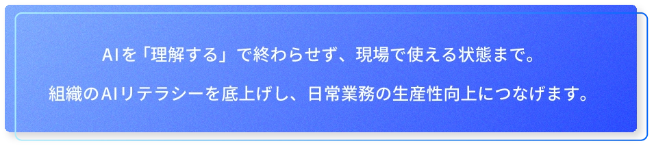 AIを「理解する」で終わらせず、現場で使える状態まで。組織のAIリテラシーを底上げし、日常業務の生産性向上につなげます。