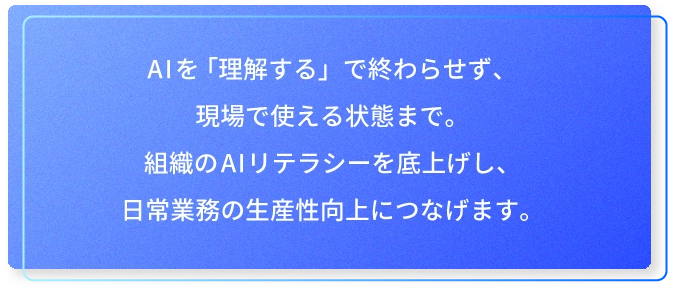 AIを「理解する」で終わらせず、現場で使える状態まで。組織のAIリテラシーを底上げし、日常業務の生産性向上につなげます。